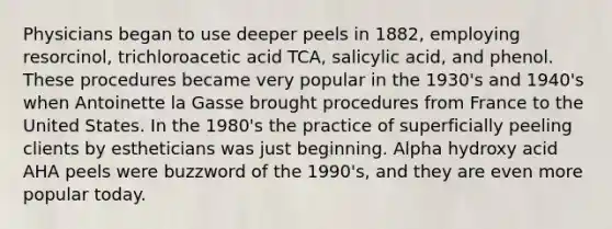 Physicians began to use deeper peels in 1882, employing resorcinol, trichloroacetic acid TCA, salicylic acid, and phenol. These procedures became very popular in the 1930's and 1940's when Antoinette la Gasse brought procedures from France to the United States. In the 1980's the practice of superficially peeling clients by estheticians was just beginning. Alpha hydroxy acid AHA peels were buzzword of the 1990's, and they are even more popular today.