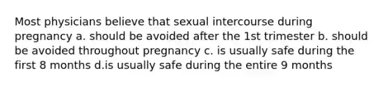 Most physicians believe that sexual intercourse during pregnancy a. should be avoided after the 1st trimester b. should be avoided throughout pregnancy c. is usually safe during the first 8 months d.is usually safe during the entire 9 months