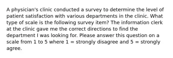 A physician's clinic conducted a survey to determine the level of patient satisfaction with various departments in the clinic. What type of scale is the following survey item? The information clerk at the clinic gave me the correct directions to find the department I was looking for. Please answer this question on a scale from 1 to 5 where 1 = strongly disagree and 5 = strongly agree.