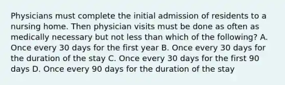 Physicians must complete the initial admission of residents to a nursing home. Then physician visits must be done as often as medically necessary but not less than which of the following? A. Once every 30 days for the first year B. Once every 30 days for the duration of the stay C. Once every 30 days for the first 90 days D. Once every 90 days for the duration of the stay