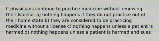 If physicians continue to practice medicine without renewing their license: a) nothing happens if they do not practice out of their home state b) they are considered to be practicing medicine without a license c) nothing happens unless a patient is harmed d) nothing happens unless a patient is harmed and sues