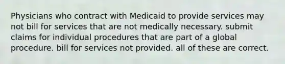 Physicians who contract with Medicaid to provide services may not bill for services that are not medically necessary. submit claims for individual procedures that are part of a global procedure. bill for services not provided. all of these are correct.