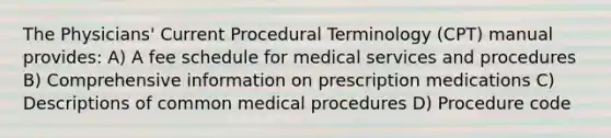 The Physicians' Current Procedural Terminology (CPT) manual provides: A) A fee schedule for medical services and procedures B) Comprehensive information on prescription medications C) Descriptions of common medical procedures D) Procedure code