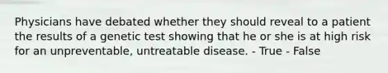 Physicians have debated whether they should reveal to a patient the results of a genetic test showing that he or she is at high risk for an unpreventable, untreatable disease. - True - False