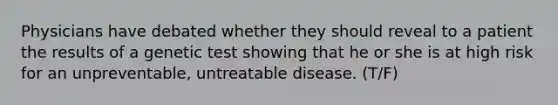 Physicians have debated whether they should reveal to a patient the results of a genetic test showing that he or she is at high risk for an unpreventable, untreatable disease. (T/F)