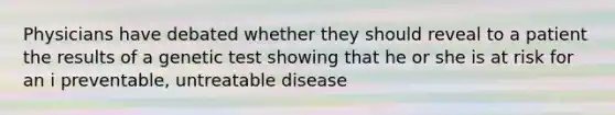 Physicians have debated whether they should reveal to a patient the results of a genetic test showing that he or she is at risk for an i preventable, untreatable disease