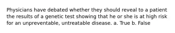 Physicians have debated whether they should reveal to a patient the results of a genetic test showing that he or she is at high risk for an unpreventable, untreatable disease. a. True b. False