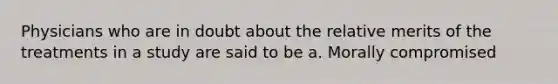 Physicians who are in doubt about the relative merits of the treatments in a study are said to be a. Morally compromised