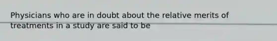 Physicians who are in doubt about the relative merits of treatments in a study are said to be