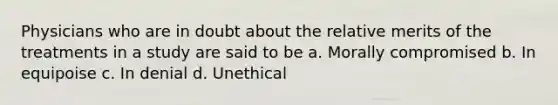 Physicians who are in doubt about the relative merits of the treatments in a study are said to be a. Morally compromised b. In equipoise c. In denial d. Unethical