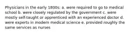 Physicians in the early 1800s: a. were required to go to medical school b. were closely regulated by the government c. were mostly self-taught or apprenticed with an experienced doctor d. were experts in modern medical science e. provided roughly the same services as nurses