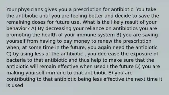 Your physicians gives you a prescription for antibiotic. You take the antibiotic until you are feeling better and decide to save the remaining doses for future use. What is the likely result of your behavior? A) By decreasing your reliance on antibiotics you are promoting the health of your immune system B) you are saving yourself from having to pay money to renew the prescription when, at some time in the future, you again need the antibiotic C) by using less of the antibiotic , you decrease the exposure of bacteria to that antibiotic and thus help to make sure that the antibiotic will remain effective when used I the future D) you are making yourself immune to that antibiotic E) you are contributing to that antibiotic being less effective the next time it is used