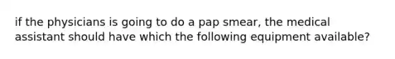 if the physicians is going to do a pap smear, the medical assistant should have which the following equipment available?