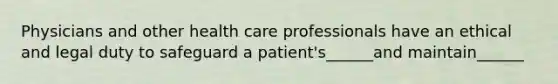 Physicians and other health care professionals have an ethical and legal duty to safeguard a patient's______and maintain______