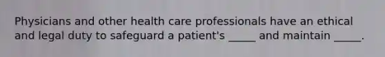 Physicians and other health care professionals have an ethical and legal duty to safeguard a patient's _____ and maintain _____.