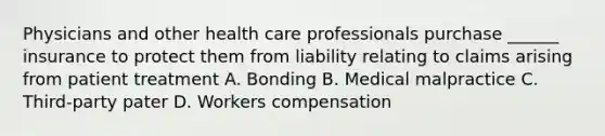 Physicians and other health care professionals purchase ______ insurance to protect them from liability relating to claims arising from patient treatment A. Bonding B. Medical malpractice C. Third-party pater D. Workers compensation