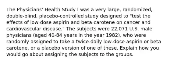 The Physicians' Health Study I was a very large, randomized, double-blind, placebo-controlled study designed to "test the effects of low-dose aspirin and beta-carotene on cancer and cardiovascular disease." The subjects were 22,071 U.S. male physicians (aged 40-84 years in the year 1982), who were randomly assigned to take a twice-daily low-dose aspirin or beta carotene, or a placebo version of one of these. Explain how you would go about assigning the subjects to the groups.