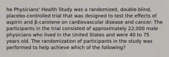 he Physicians' Health Study was a randomized, double-blind, placebo-controlled trial that was designed to test the effects of aspirin and β-carotene on cardiovascular disease and cancer. The participants in the trial consisted of approximately 22,000 male physicians who lived in the United States and were 40 to 75 years old. The randomization of participants in the study was performed to help achieve which of the following?