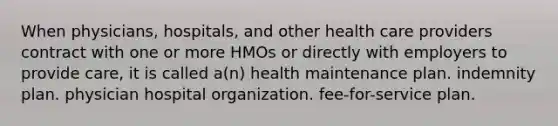 When physicians, hospitals, and other health care providers contract with one or more HMOs or directly with employers to provide care, it is called a(n) health maintenance plan. indemnity plan. physician hospital organization. fee-for-service plan.