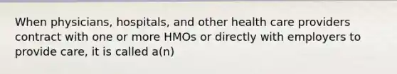 When physicians, hospitals, and other health care providers contract with one or more HMOs or directly with employers to provide care, it is called a(n)