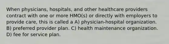 When physicians, hospitals, and other healthcare providers contract with one or more HMO(s) or directly with employers to provide care, this is called a A) physician-hospital organization. B) preferred provider plan. C) health maintenance organization. D) fee for service plan.