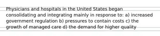 Physicians and hospitals in the United States began consolidating and integrating mainly in response to: a) increased government regulation b) pressures to contain costs c) the growth of managed care d) the demand for higher quality