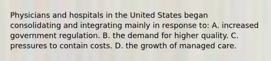 Physicians and hospitals in the United States began consolidating and integrating mainly in response to: A. increased government regulation. B. the demand for higher quality. C. pressures to contain costs. D. the growth of managed care.