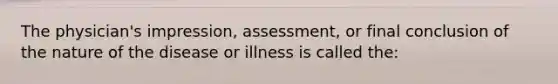 The physician's impression, assessment, or final conclusion of the nature of the disease or illness is called the: