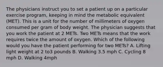 The physicians instruct you to set a patient up on a particular exercise program, keeping in mind the metabolic equivalent (MET). This is a unit for the number of millimeters of oxygen consumed per gram of body weight. The physician suggests that you work the patient at 2 METs. Two METs means that the work requires twice the amount of oxygen. Which of the following would you have the patient performing for two METs? A. Lifting light weight at 2 to3 pounds B. Walking 3.5 mph C. Cycling 8 mph D. Walking 4mph