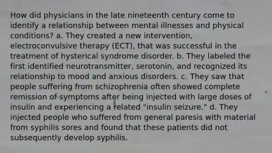 How did physicians in the late nineteenth century come to identify a relationship between mental illnesses and physical conditions? a. They created a new intervention, electroconvulsive therapy (ECT), that was successful in the treatment of hysterical syndrome disorder. b. They labeled the first identified neurotransmitter, serotonin, and recognized its relationship to mood and anxious disorders. c. They saw that people suffering from schizophrenia often showed complete remission of symptoms after being injected with large doses of insulin and experiencing a related "insulin seizure." d. They injected people who suffered from general paresis with material from syphilis sores and found that these patients did not subsequently develop syphilis.