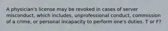 A physician's license may be revoked in cases of server misconduct, which includes, unprofessional conduct, commission of a crime, or personal incapacity to perform one's duties. T or F?