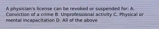 A physician's license can be revoked or suspended for: A. Conviction of a crime B. Unprofessional activity C. Physical or mental incapacitation D. All of the above