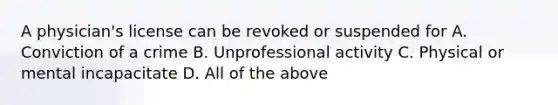 A physician's license can be revoked or suspended for A. Conviction of a crime B. Unprofessional activity C. Physical or mental incapacitate D. All of the above