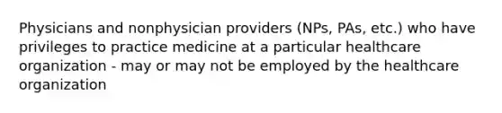 Physicians and nonphysician providers (NPs, PAs, etc.) who have privileges to practice medicine at a particular healthcare organization - may or may not be employed by the healthcare organization