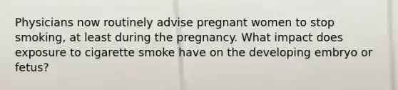 Physicians now routinely advise pregnant women to stop smoking, at least during the pregnancy. What impact does exposure to cigarette smoke have on the developing embryo or fetus?