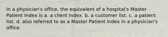 In a physician's office, the equivalent of a hospital's Master Patient Index is a. a client index. b. a customer list. c. a patient list. d. also referred to as a Master Patient Index in a physician's office.