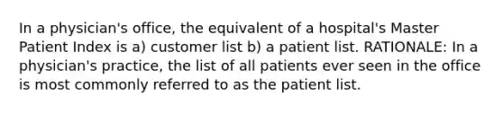 In a physician's office, the equivalent of a hospital's Master Patient Index is a) customer list b) a patient list. RATIONALE: In a physician's practice, the list of all patients ever seen in the office is most commonly referred to as the patient list.