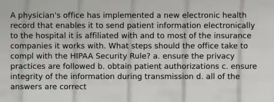 A physician's office has implemented a new electronic health record that enables it to send patient information electronically to the hospital it is affiliated with and to most of the insurance companies it works with. What steps should the office take to compl with the HIPAA Security Rule? a. ensure the privacy practices are followed b. obtain patient authorizations c. ensure integrity of the information during transmission d. all of the answers are correct