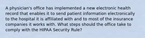 A physician's office has implemented a new electronic health record that enables it to send patient information electronically to the hospital it is affiliated with and to most of the insurance companies it works with. What steps should the office take to comply with the HIPAA Security Rule?