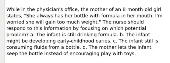 While in the physician's office, the mother of an 8-month-old girl states, "She always has her bottle with formula in her mouth. I'm worried she will gain too much weight." The nurse should respond to this information by focusing on which potential problem? a. The infant is still drinking formula. b. The infant might be developing early-childhood caries. c. The infant still is consuming fluids from a bottle. d. The mother lets the infant keep the bottle instead of encouraging play with toys.