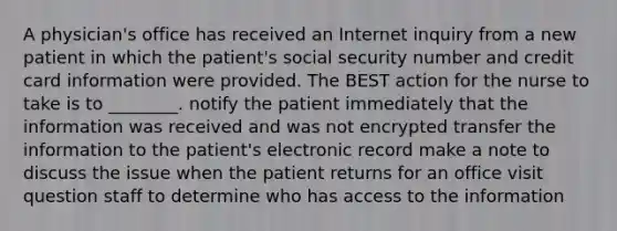 A physician's office has received an Internet inquiry from a new patient in which the patient's social security number and credit card information were provided. The BEST action for the nurse to take is to ________. notify the patient immediately that the information was received and was not encrypted transfer the information to the patient's electronic record make a note to discuss the issue when the patient returns for an office visit question staff to determine who has access to the information