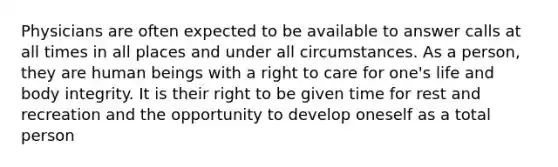 Physicians are often expected to be available to answer calls at all times in all places and under all circumstances. As a person, they are human beings with a right to care for one's life and body integrity. It is their right to be given time for rest and recreation and the opportunity to develop oneself as a total person