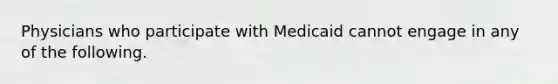 Physicians who participate with Medicaid cannot engage in any of the following.