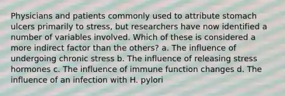 ​Physicians and patients commonly used to attribute stomach ulcers primarily to stress, but researchers have now identified a number of variables involved. Which of these is considered a more indirect factor than the others? a. ​The influence of undergoing chronic stress b. ​The influence of releasing stress hormones ​c. The influence of immune function changes ​d. The influence of an infection with H. pylori