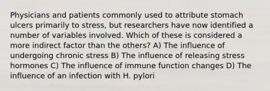 ​Physicians and patients commonly used to attribute stomach ulcers primarily to stress, but researchers have now identified a number of variables involved. Which of these is considered a more indirect factor than the others? A) ​The influence of undergoing chronic stress B) ​The influence of releasing stress hormones C) ​The influence of immune function changes D) ​The influence of an infection with H. pylori