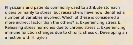 Physicians and patients commonly used to attribute stomach ulcers primarily to stress, but researchers have now identified a number of variables involved. Which of these is considered a more indirect factor than the others? a. Experiencing stress b. Releasing stress hormones due to chronic stress c. Experiencing immune function changes due to chronic stress d. Developing an infection with H. pylori