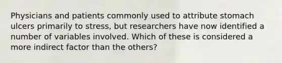 ​Physicians and patients commonly used to attribute stomach ulcers primarily to stress, but researchers have now identified a number of variables involved. Which of these is considered a more indirect factor than the others?