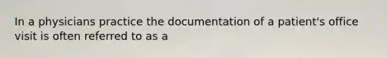 In a physicians practice the documentation of a patient's office visit is often referred to as a