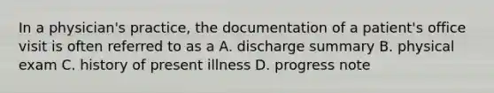 In a physician's practice, the documentation of a patient's office visit is often referred to as a A. discharge summary B. physical exam C. history of present illness D. progress note