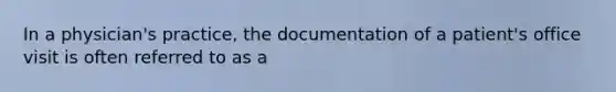 In a physician's practice, the documentation of a patient's office visit is often referred to as a